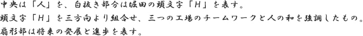 中央は「人」を、白抜き部分は堀田の頭文字「Ｈ」を表す。頭文字「Ｈ」を三方向より組合せ、三つの工場のチームワークと人の和を強調したもの。扇形部は将来の発展と進歩を表す。